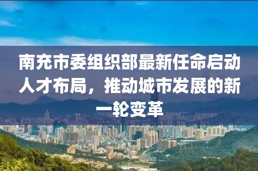 四川南充领导团队全新布局,最新人事调整一览
